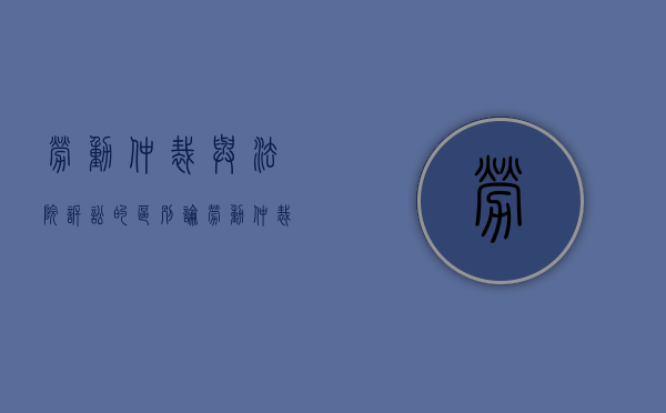 劳动仲裁与法院诉讼的区别（论劳动仲裁与劳动诉讼的关系）