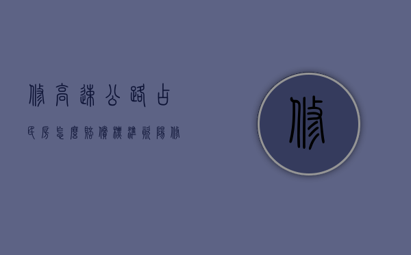 修高速公路占民房怎么赔偿标准资阳（修高速公路占民房怎么赔偿标准按照现有居民户口分吗）