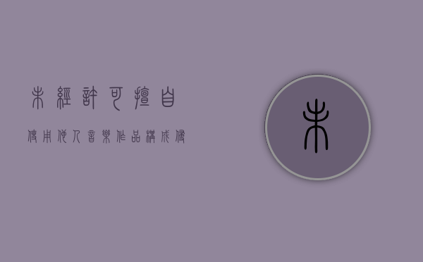 未经许可擅自使用他人音乐作品构成侵权吗怎么处理（未经许可就使用音像制品属于侵占版权）