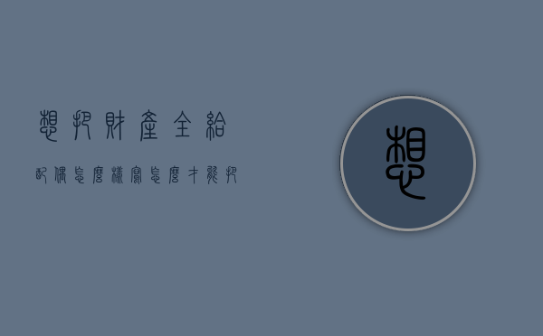 想把财产全给配偶怎么样写（怎么才能把财产给留给指定人）