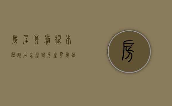 房屋买卖根本违约后怎么办（房产买卖违约金怎么收取）
