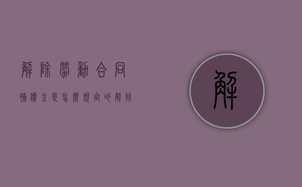 解除劳动合同补偿金是怎么规定的（解除劳动合同补偿金计算方法）