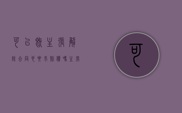 可以既主张解除合同也要求赔偿吗(主张解除合同的,应当通知对方) 可以既主张解除合同也要求赔偿吗(主张解除合同的,应当通知对方)