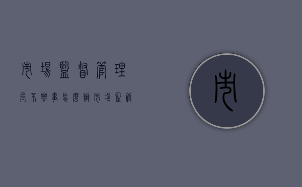 市场监督管理局不办事怎么办（市场监管局不管怎么办?）
