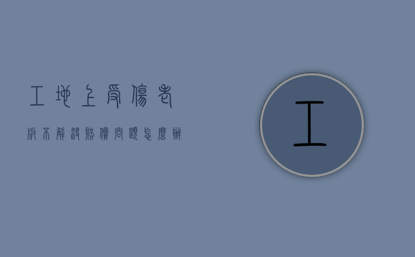 工地上受伤老板不解决赔偿问题怎么办（工地上受伤老板不赔偿用什么办法才能要到）