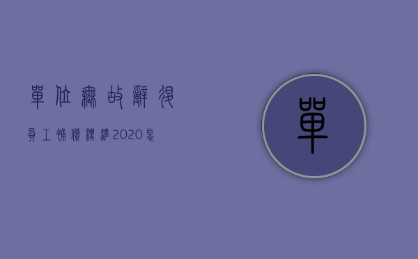 单位无故辞退员工补偿标准2020怎么算（2022用人单位无故辞退员工补偿标准是怎么规定的）