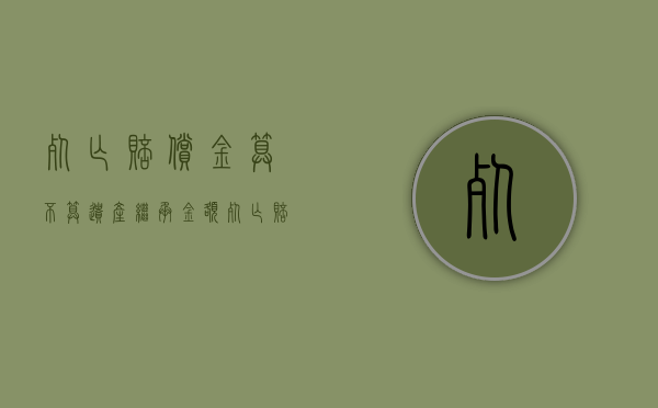 死亡赔偿金算不算遗产继承金额（死亡赔偿金算不算遗产继承费用）