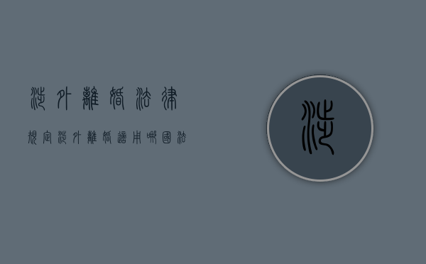 涉外离婚法律规定（涉外离婚适用哪国法律）