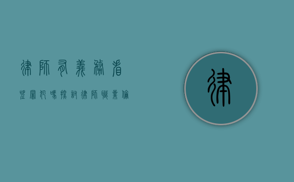律师有义务看望罪犯吗？探讨律师职业伦理与法律责任的边界