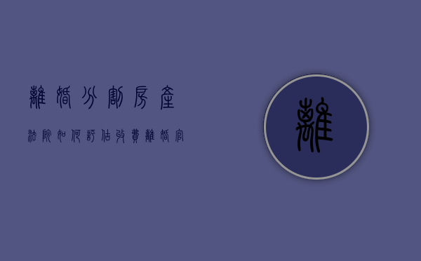 离婚分割房产法院如何评估收费？（离婚官司房屋评估怎么收费）