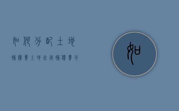 如何分配土地补偿费,土地征用补偿费分配资格如何认定（土地补偿费的分配原则是什么?）