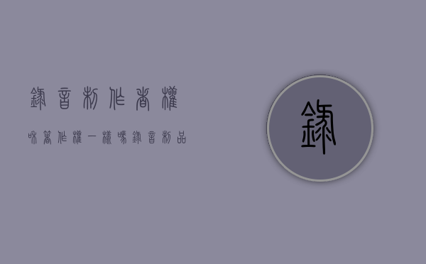 录音制作者权和著作权一样吗？（录音制品制作者权的四项权能）