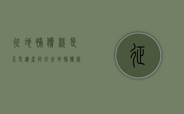 征地补偿款是不是遗产收回（征地补偿款算遗产吗）