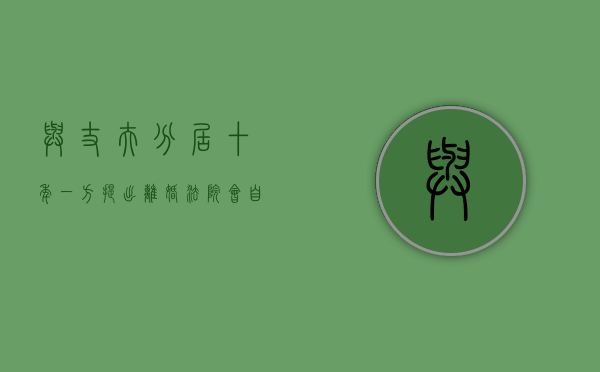 与丈夫分居十年,一方提出离婚法院会自动判决离婚吗（分居十年的夫妻怎样起诉离婚）