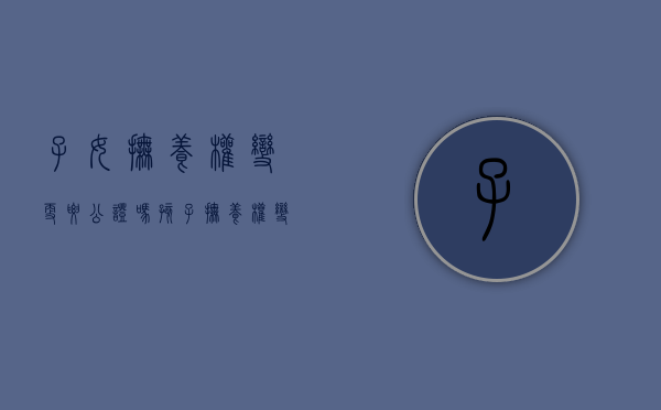 子女抚养权变更要公证吗（孩子抚养权变更需要公证吗）