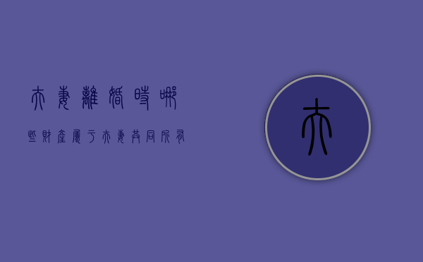 夫妻离婚时哪些财产属于夫妻共同所有（夫妻离婚的财产分配）