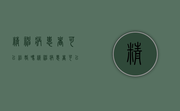 精神病患者可以结婚吗（精神病患者可以结婚吗2022年）