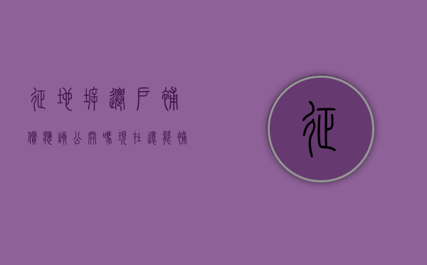 征地拆迁户补偿应该公开吗现在还能补吗（征收补偿拆迁协议书不是户主签名是否有效）