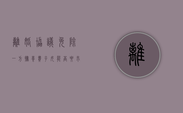 离婚协议免除一方抚养费 子女能否要求变更（离婚协议一方无需支付抚养费）