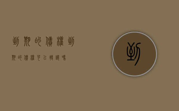 到期的债权（到期的债权可以转让吗）