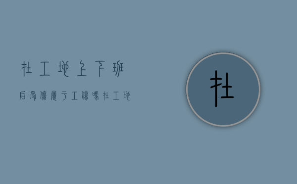 在工地上下班后受伤属于工伤吗？（在工地上下班时间受伤算工伤吗）