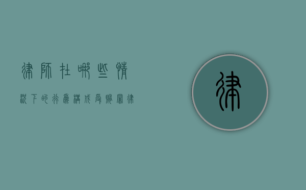 律师在哪些情况下的行为构成受贿罪（律师的处罚有哪些）