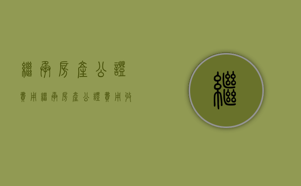 继承房产公证费用（继承房产公证费用收费标准）