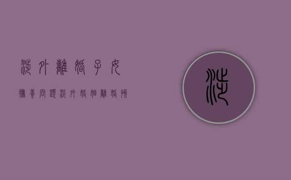 涉外离婚子女抚养问题（涉外婚姻离婚孩子抚养权问题）