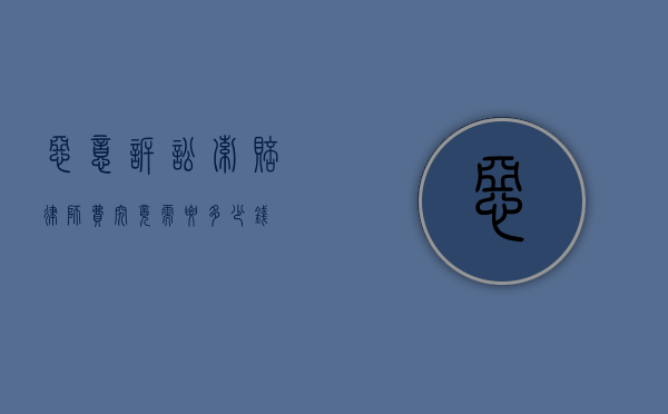 恶意诉讼索赔律师费，究竟需要多少钱？