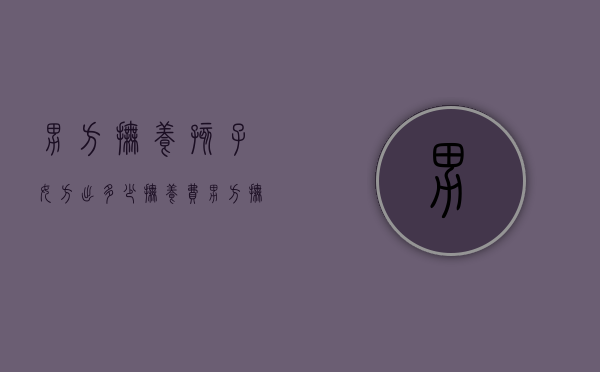 男方抚养孩子女方出多少抚养费（男方抚养费标准）