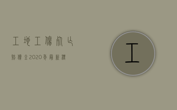 工地工伤死亡赔偿金2020年最新标准（工地工伤死亡赔偿金2020年最新标准是多少）
