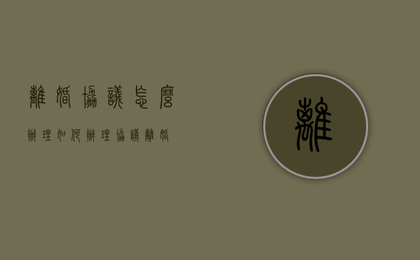 离婚协议怎么办理（如何办理协议离婚）