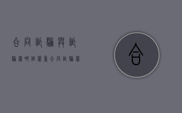 合同诈骗与诈骗罪哪个罪重（合同诈骗罪和诈骗罪区别,检察日报）