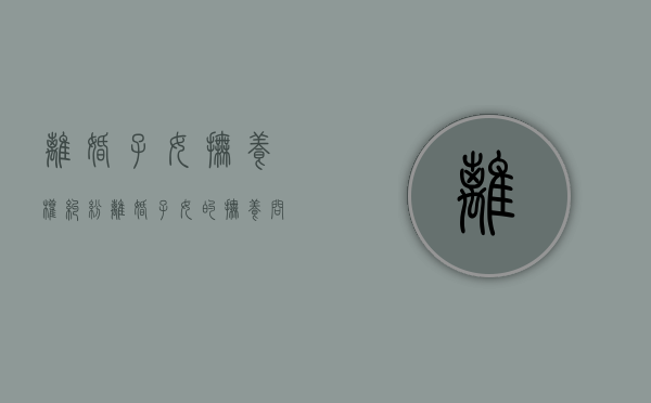离婚子女抚养权纠纷（离婚子女的抚养问题）