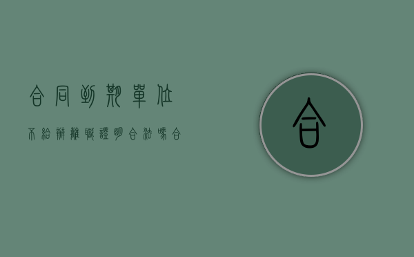 合同到期单位不给办离职证明合法吗（合同到期不再续约离职证明）
