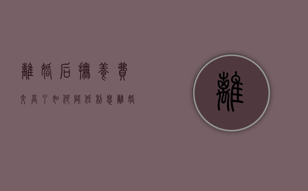 离婚后抚养费交高了如何降低利息（离婚后抚养费交高了如何降低抚养费呢）