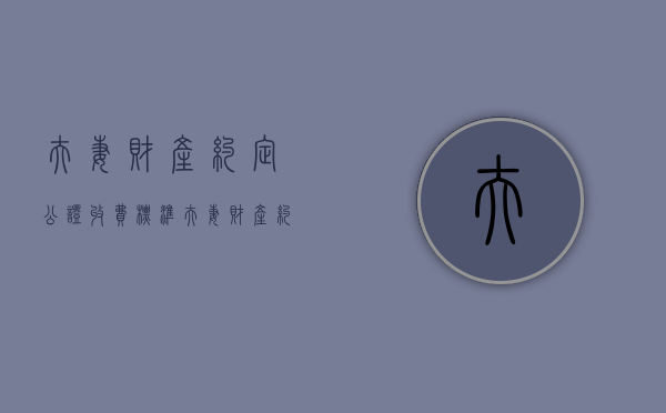 夫妻财产约定公证收费标准（夫妻财产约定协议公证费用是多少?）