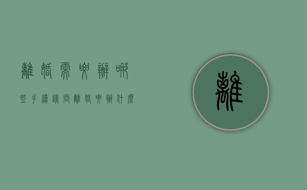 离婚需要办哪些手续（请问离婚要办什么手续和证件）