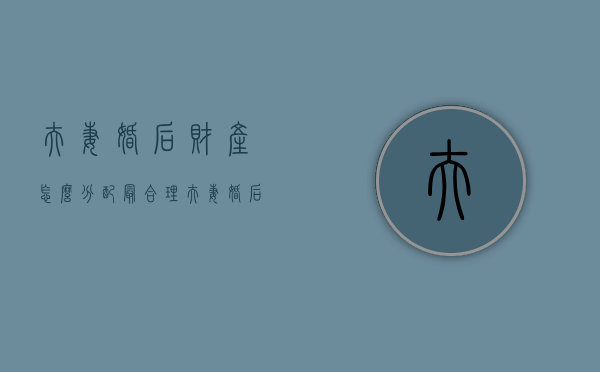 夫妻婚后财产怎么分配最合理（夫妻婚后财产怎么分配最划算）