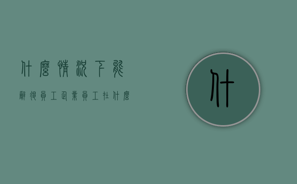 什么情况下能辞退员工(企业员工在什么情况下是辞退范围) 什么情况下能辞退员工(企业员工在什么情况下是辞退范围)
