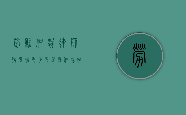 劳动仲裁律师收费需要多少（劳动仲裁律师费用谁承担）
