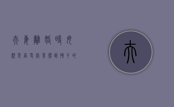 夫妻离婚时母亲是否更容易得到孩子的抚养权（父母会离婚的孩子有什么面相）