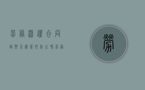 劳务派遣合同到期不续签即终止吗（劳务派遣合同到期用工单位不续签）