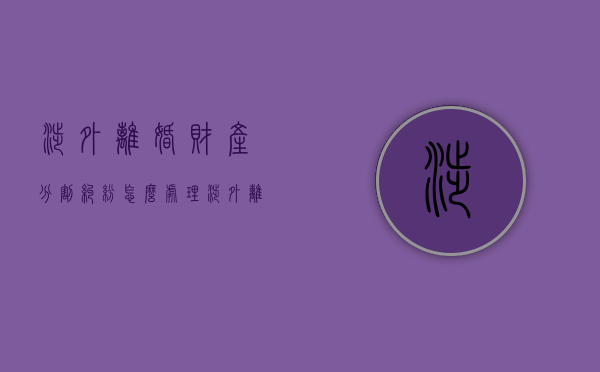 涉外离婚财产分割纠纷怎么处理（涉外离婚的法律规定）