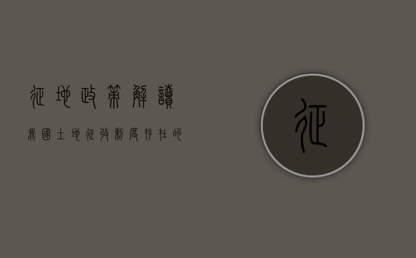 征地政策解读（我国土地征收制度存在的问题及对策）