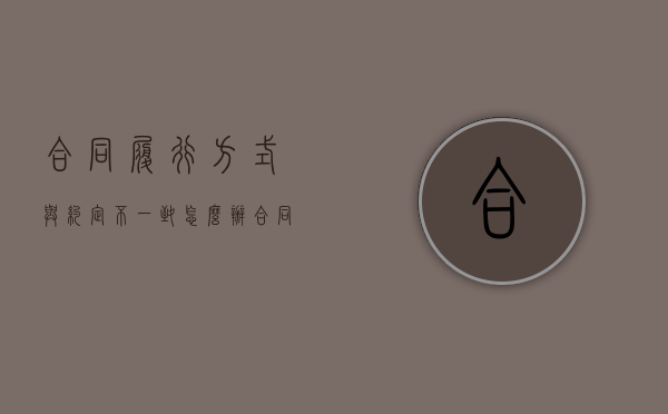 合同履行方式与约定不一致怎么办（合同履行的内容）