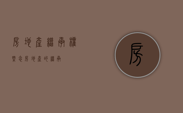 房地产继承权概念（房地产的继承）