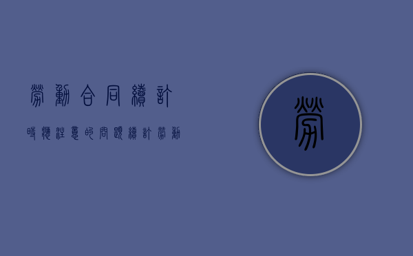 劳动合同续订时应注意的问题（续订劳动合同的理由和期限）