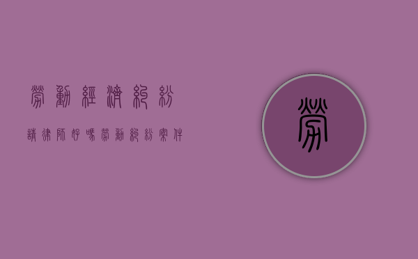 劳动经济纠纷请律师好吗（劳动纠纷案件律师收费标准）