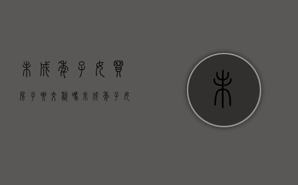 未成年子女买房子要交税吗(未成年子女买房子有限制吗) 未成年子女买房子要交税吗(未成年子女买房子有限制吗)